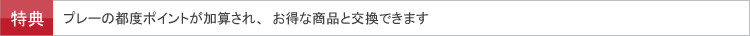 特典　プレーの都度ポイントが加算され、お得な商品と交換できます。